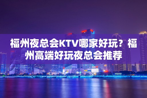福州夜总会KTV哪家好玩？福州高端好玩夜总会推荐