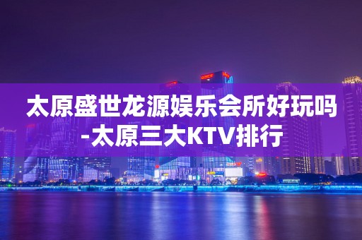 太原盛世龙源娱乐会所好玩吗-太原三大KTV排行