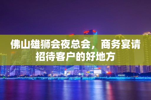 佛山雄狮会夜总会，商务宴请招待客户的好地方