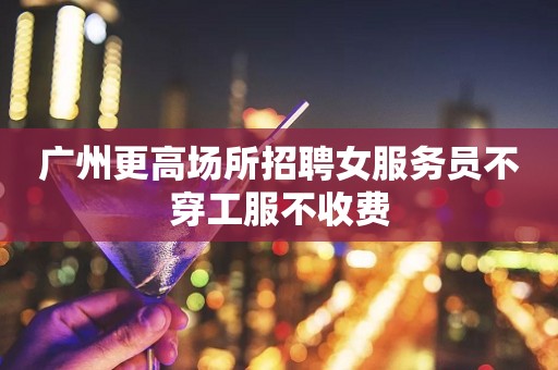 广州更高场所招聘女服务员不穿工服不收费