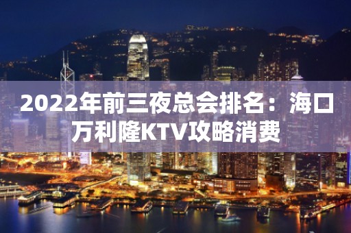 2022年前三夜总会排名：海口万利隆KTV攻略消费