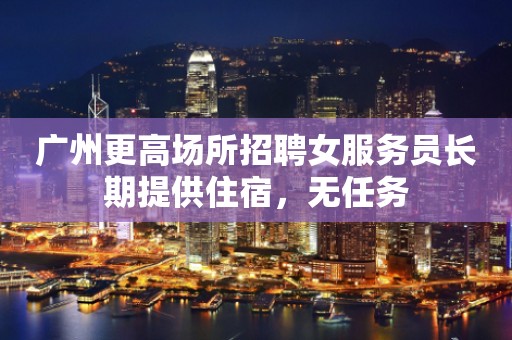 广州更高场所招聘女服务员长期提供住宿，无任务