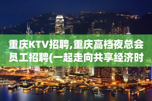 重庆KTV招聘,重庆高档夜总会员工招聘(一起走向共享经济时代)