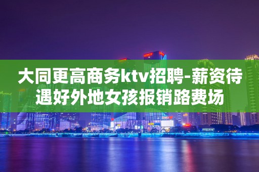 大同更高商务ktv招聘-薪资待遇好外地女孩报销路费场
