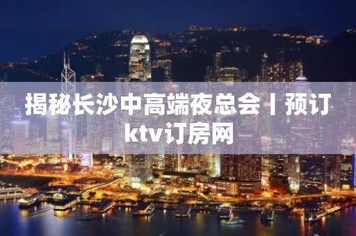 揭秘长沙中高端夜总会丨预订ktv订房网