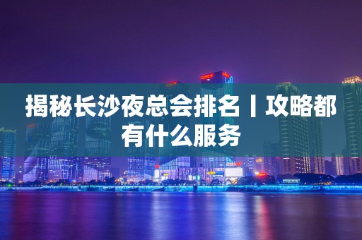 揭秘长沙夜总会排名丨攻略都有什么服务