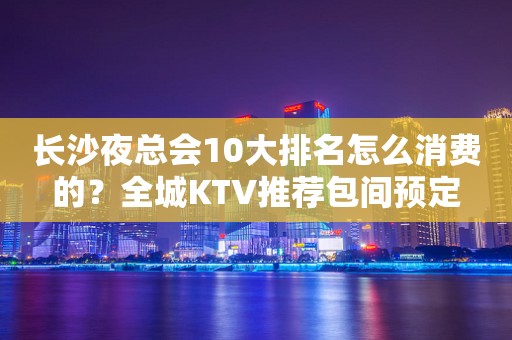长沙夜总会10大排名怎么消费的？全城KTV推荐包间预定