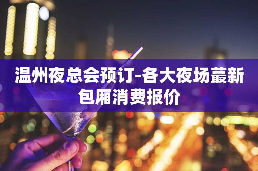 温州夜总会预订-各大夜场蕞新包厢消费报价