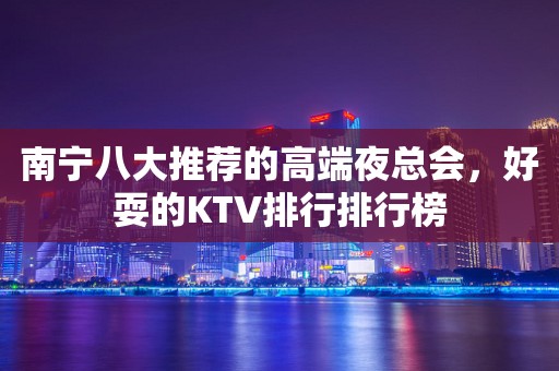 南宁八大推荐的高端夜总会，好耍的KTV排行排行榜