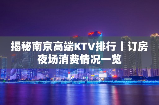 揭秘﻿南京高端KTV排行丨订房夜场消费情况一览