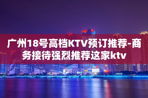广州18号高档KTV预订推荐-商务接待强烈推荐这家ktv