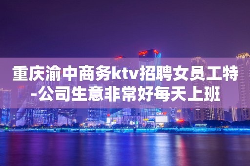 重庆渝中商务ktv招聘女员工特-公司生意非常好每天上班