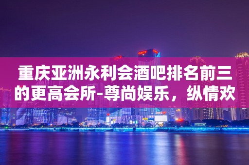重庆亚洲永利会酒吧排名前三的更高会所-尊尚娱乐，纵情欢唱！