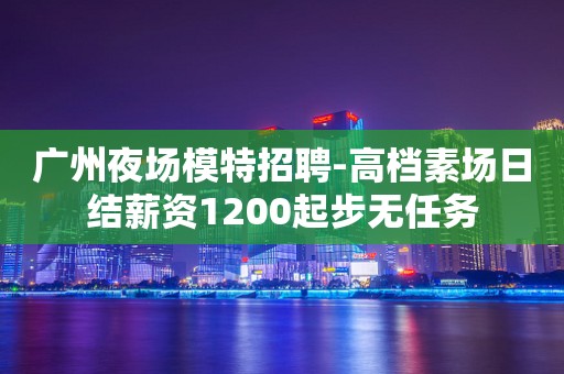 广州夜场模特招聘-高档素场日结薪资1200起步无任务