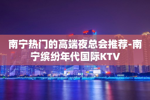 南宁热门的高端夜总会推荐-南宁缤纷年代国际KTV