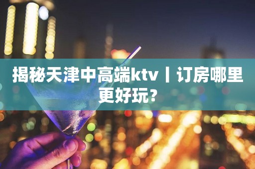 揭秘天津中高端ktv丨订房哪里更好玩？