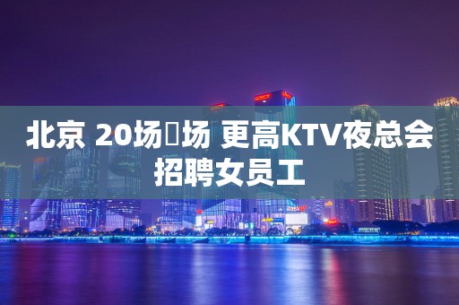 北京 20场➕场 更高KTV夜总会招聘女员工