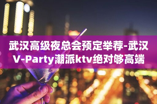 武汉高级夜总会预定举荐-武汉V-Party潮派ktv绝对够高端