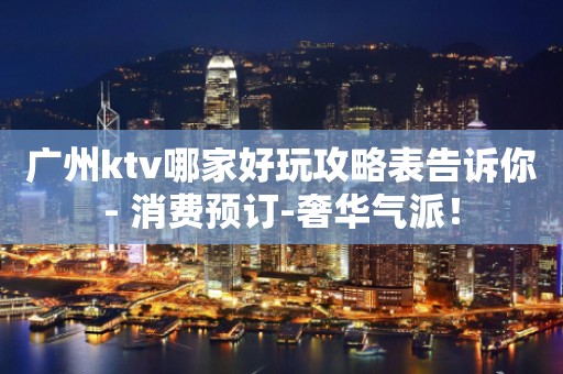 广州ktv哪家好玩攻略表告诉你- 消费预订-奢华气派！