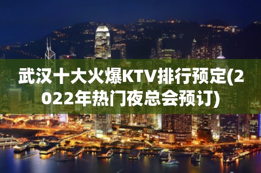 武汉十大火爆KTV排行预定(2022年热门夜总会预订)