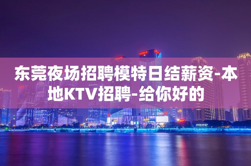 东莞夜场招聘模特日结薪资-本地KTV招聘-给你好的