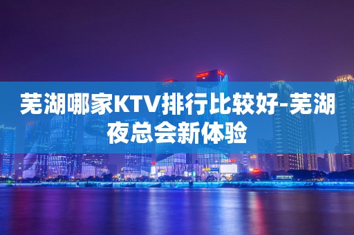 芜湖哪家KTV排行比较好-芜湖夜总会新体验