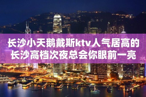 长沙小天鹅戴斯ktv人气居高的长沙高档次夜总会你眼前一亮