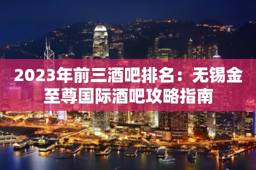 2023年前三酒吧排名：无锡金至尊国际酒吧攻略指南