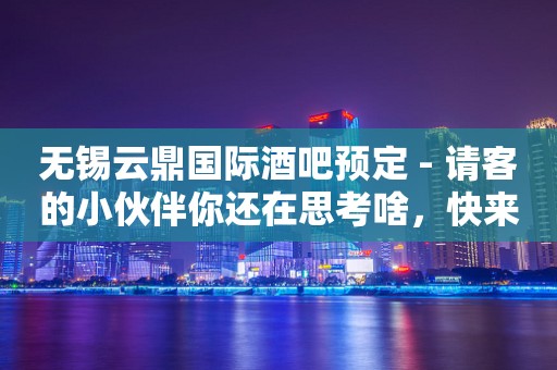 无锡云鼎国际酒吧预定 - 请客的小伙伴你还在思考啥，快来吧