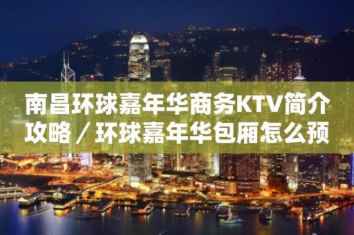 南昌环球嘉年华商务KTV简介攻略／环球嘉年华包厢怎么预定