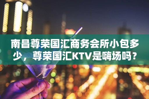 南昌尊荣国汇商务会所小包多少，尊荣国汇KTV是嗨场吗？