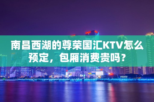 南昌西湖的尊荣国汇KTV怎么预定，包厢消费贵吗？