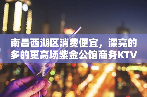 南昌西湖区消费便宜，漂亮的多的更高场紫金公馆商务KTV。