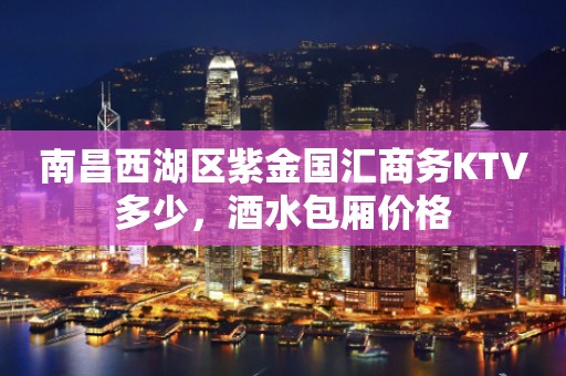 南昌西湖区紫金国汇商务KTV多少，酒水包厢价格