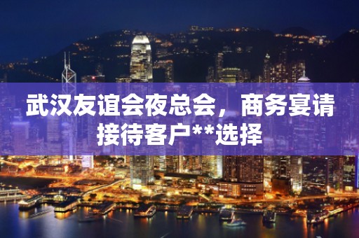 武汉友谊会夜总会，商务宴请接待客户**选择