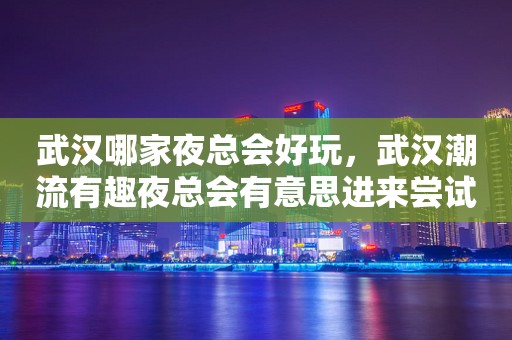 武汉哪家夜总会好玩，武汉潮流有趣夜总会有意思进来尝试