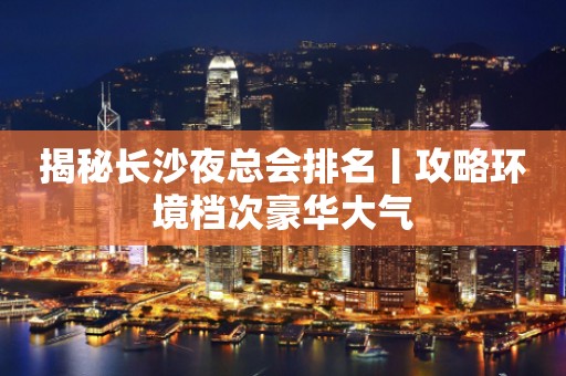 揭秘长沙夜总会排名丨攻略环境档次豪华大气