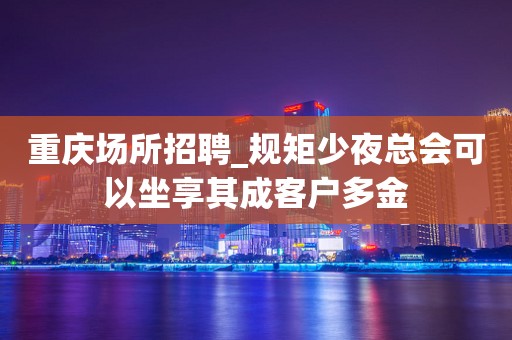 重庆场所招聘_规矩少夜总会可以坐享其成客户多金