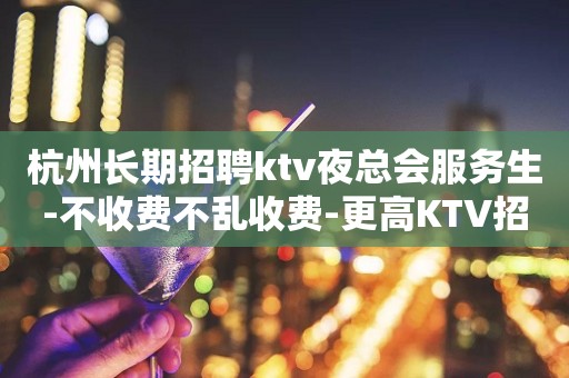 杭州长期招聘ktv夜总会服务生-不收费不乱收费-更高KTV招聘环境好