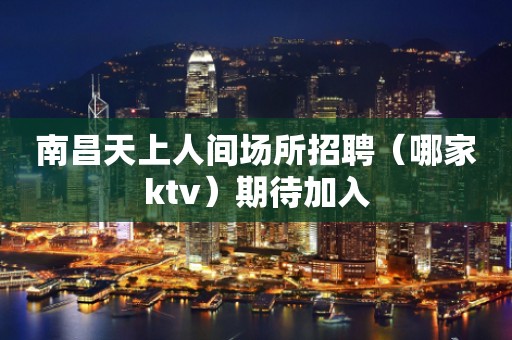 南昌天上人间场所招聘（哪家ktv）期待加入