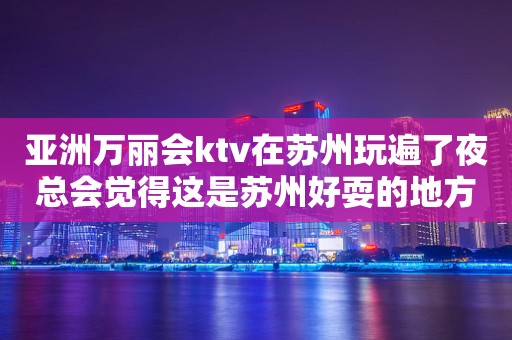 亚洲万丽会ktv在苏州玩遍了夜总会觉得这是苏州好耍的地方