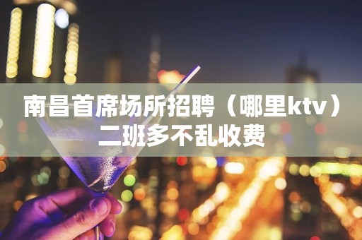 南昌首席场所招聘（哪里ktv）二班多不乱收费