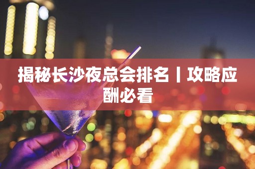 揭秘长沙夜总会排名丨攻略应酬必看