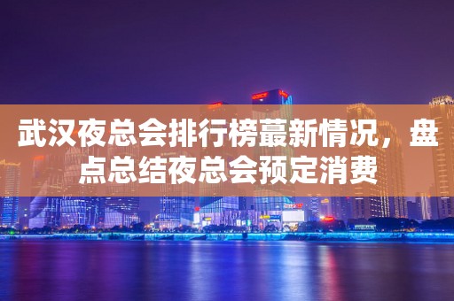 武汉夜总会排行榜蕞新情况，盘点总结夜总会预定消费