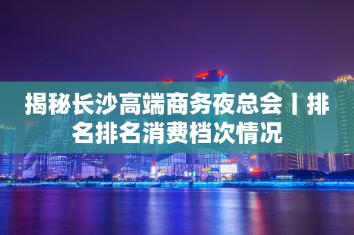 揭秘长沙高端商务夜总会丨排名排名消费档次情况