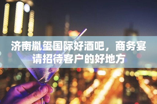 济南胤玺国际好酒吧，商务宴请招待客户的好地方