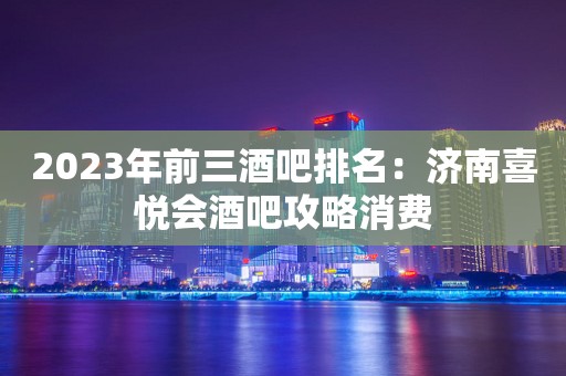2023年前三酒吧排名：济南喜悦会酒吧攻略消费