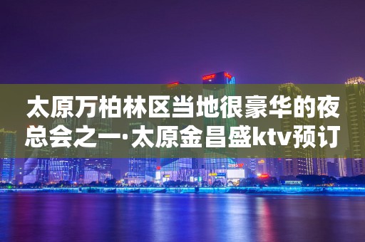 太原万柏林区当地很豪华的夜总会之一·太原金昌盛ktv预订