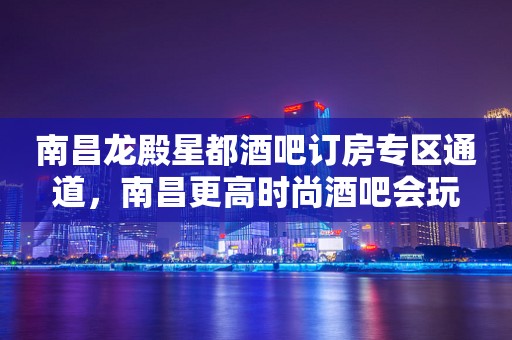 南昌龙殿星都酒吧订房专区通道，南昌更高时尚酒吧会玩