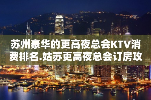 苏州豪华的更高夜总会KTV消费排名.姑苏更高夜总会订房攻略